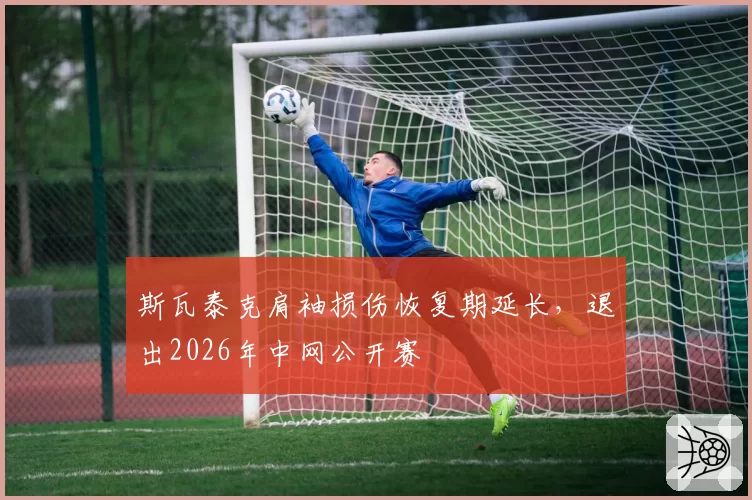 斯瓦泰克肩袖损伤恢复期延长,退出2026年中网公开赛