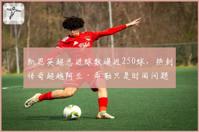 凯恩英超总进球数逼近250球,热刺传奇超越阿兰·希勒只是时间问题?