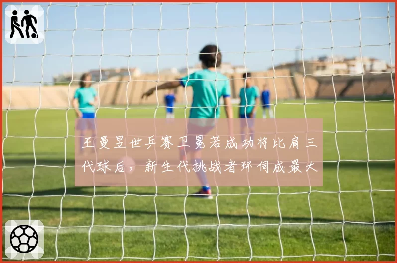 王曼昱世乒赛卫冕若成功将比肩三代球后，新生代挑战者环伺成最大变量