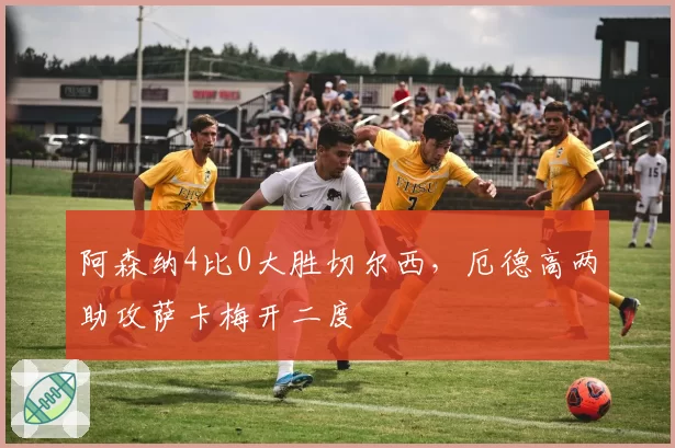 阿森纳4比0大胜切尔西,厄德高两助攻萨卡梅开二度