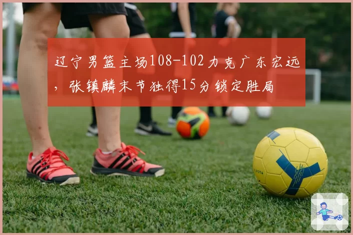 辽宁男篮主场108-102力克广东宏远，张镇麟末节独得15分锁定胜局
