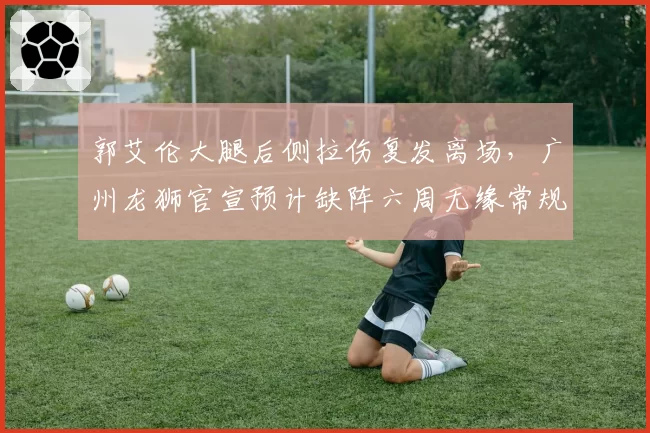郭艾伦大腿后侧拉伤复发离场，广州龙狮官宣预计缺阵六周无缘常规赛前八轮__br_