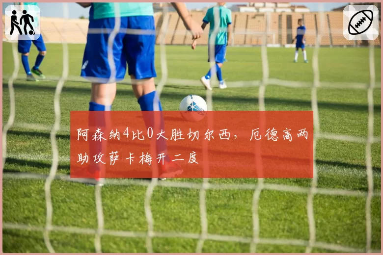 阿森纳4比0大胜切尔西,厄德高两助攻萨卡梅开二度