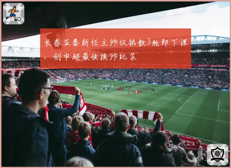 长春亚泰新任主帅仅执教3轮即下课，创中超最快换帅纪录