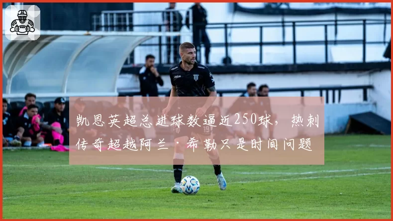 凯恩英超总进球数逼近250球,热刺传奇超越阿兰·希勒只是时间问题?