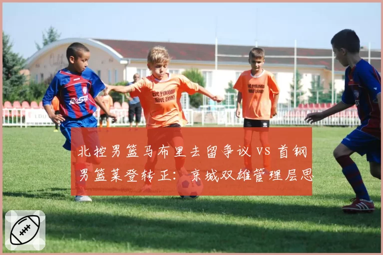 北控男篮马布里去留争议 vs 首钢男篮莱登转正：京城双雄管理层思路对比