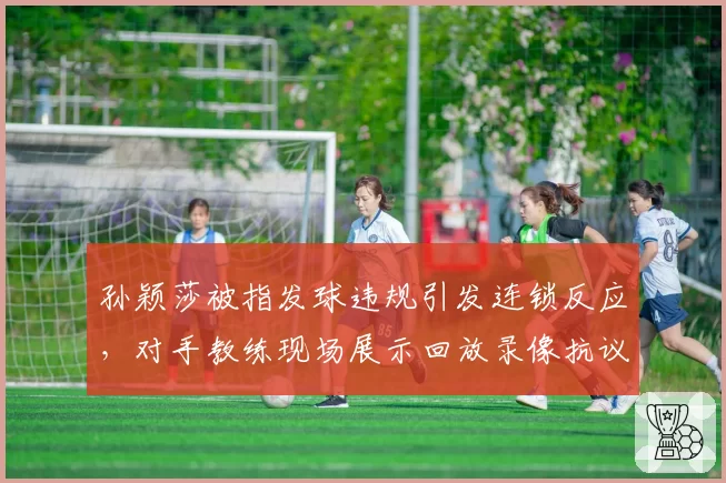 孙颖莎被指发球违规引发连锁反应，对手教练现场展示回放录像抗议