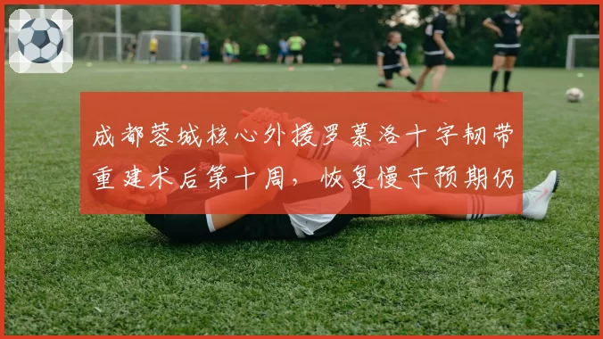 成都蓉城核心外援罗慕洛十字韧带重建术后第十周，恢复慢于预期仍缺阵