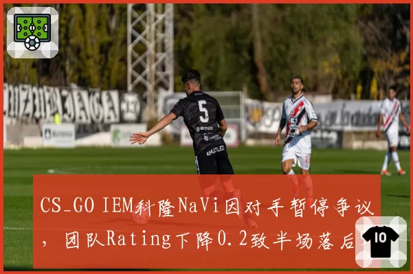 CS_GO IEM科隆NaVi因对手暂停争议，团队Rating下降0.2致半场落后9分