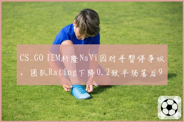 CS_GO IEM科隆NaVi因对手暂停争议，团队Rating下降0.2致半场落后9分