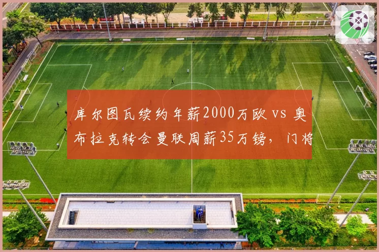 库尔图瓦续约年薪2000万欧 vs 奥布拉克转会曼联周薪35万镑，门将身价与薪资双重对比