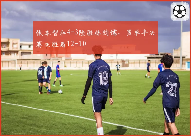 张本智和4-3险胜林昀儒，男单半决赛决胜局12-10