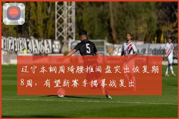 辽宁本钢周琦腰椎间盘突出恢复期8周，有望新赛季揭幕战复出