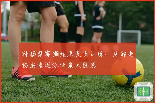 孙杨禁赛期结束复出训练，肩部老伤成重返泳坛最大隐患