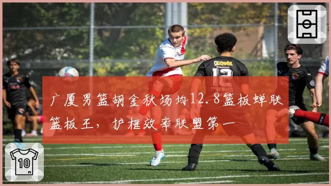 广厦男篮胡金秋场均12.8篮板蝉联篮板王，护框效率联盟第一