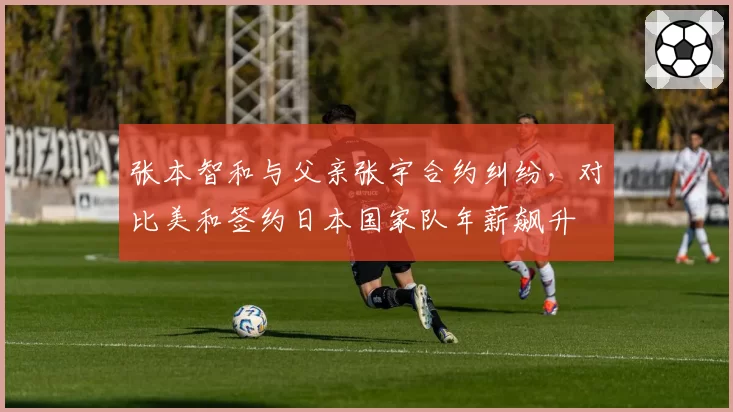 张本智和与父亲张宇合约纠纷，对比美和签约日本国家队年薪飙升