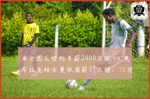 库尔图瓦续约年薪2000万欧 vs 奥布拉克转会曼联周薪35万镑，门将身价与薪资双重对比
