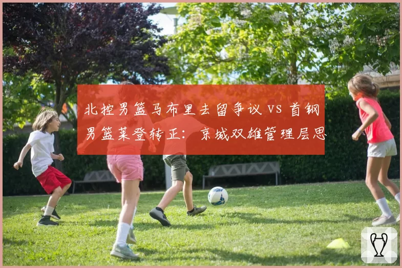 北控男篮马布里去留争议 vs 首钢男篮莱登转正：京城双雄管理层思路对比