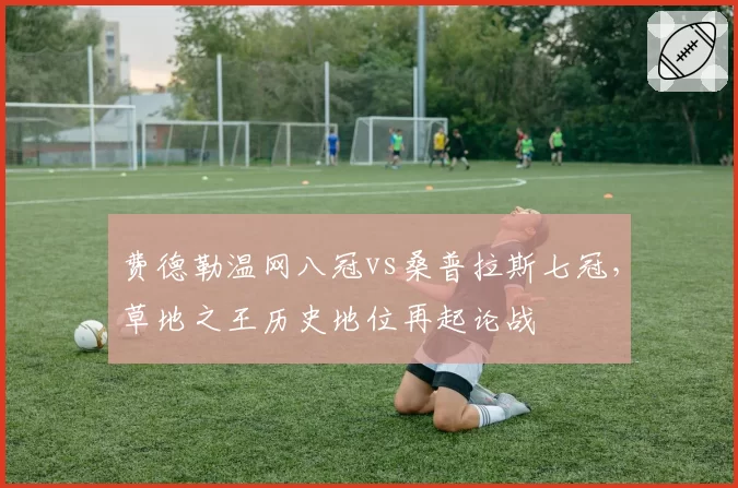 费德勒温网八冠vs桑普拉斯七冠，草地之王历史地位再起论战