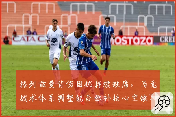 格列兹曼背伤困扰持续缺席，马竞战术体系调整能否弥补核心空缺？