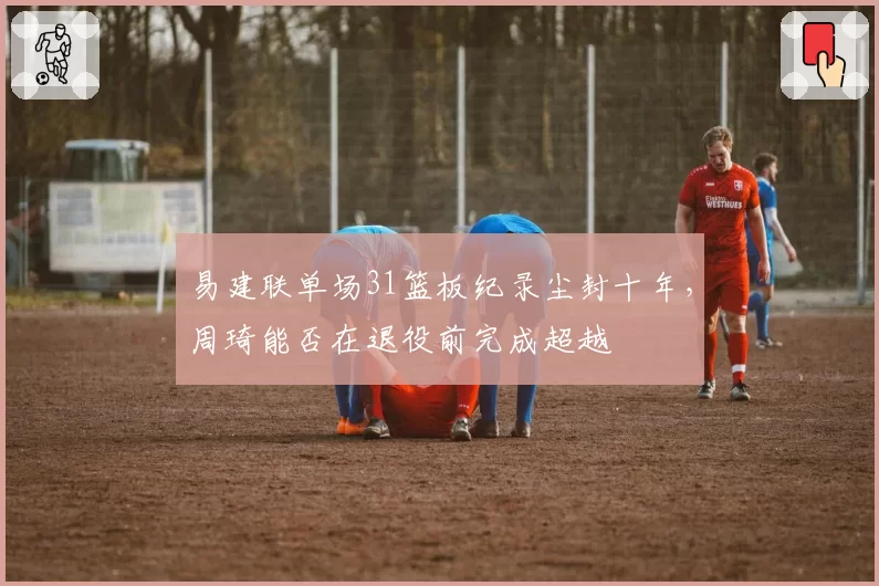 易建联单场31篮板纪录尘封十年，周琦能否在退役前完成超越