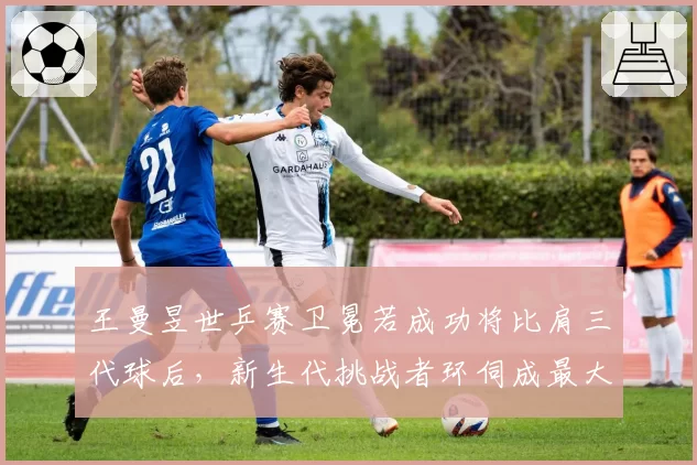 王曼昱世乒赛卫冕若成功将比肩三代球后，新生代挑战者环伺成最大变量