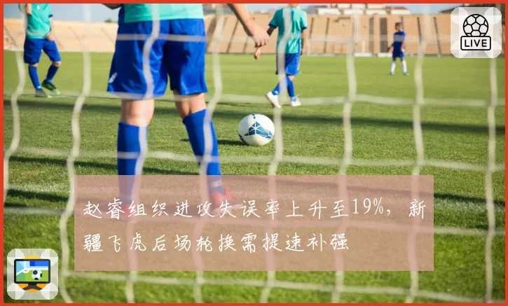 赵睿组织进攻失误率上升至19%，新疆飞虎后场轮换需提速补强