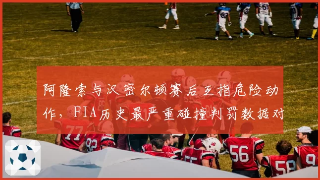 阿隆索与汉密尔顿赛后互指危险动作，FIA历史最严重碰撞判罚数据对比出炉