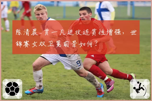 陈清晨_贾一凡进攻连贯性增强，世锦赛女双卫冕前景如何？