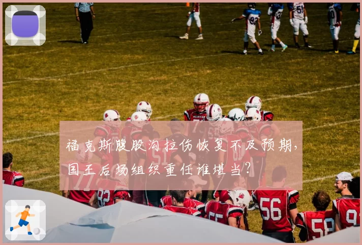 福克斯腹股沟拉伤恢复不及预期，国王后场组织重任谁堪当？