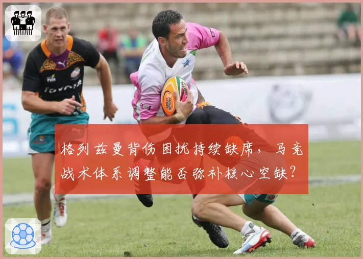 格列兹曼背伤困扰持续缺席,马竞战术体系调整能否弥补核心空缺?
