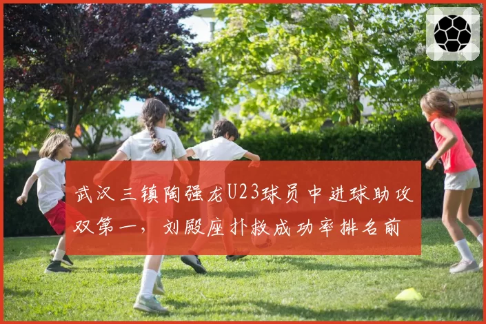 武汉三镇陶强龙U23球员中进球助攻双第一，刘殿座扑救成功率排名前三成保级关键
