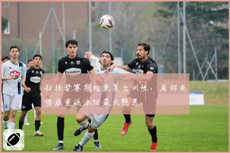孙杨禁赛期结束复出训练，肩部老伤成重返泳坛最大隐患