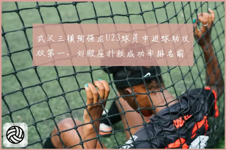 武汉三镇陶强龙U23球员中进球助攻双第一，刘殿座扑救成功率排名前三成保级关键