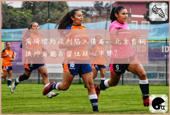 周琦续约谈判陷入僵局，北京首钢换帅后能否留住核心中锋？